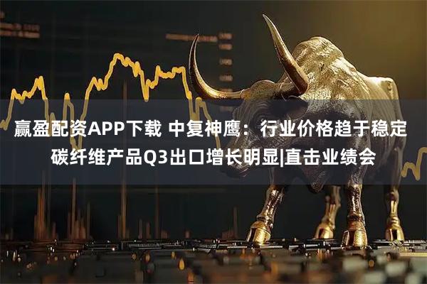 赢盈配资APP下载 中复神鹰：行业价格趋于稳定 碳纤维产品Q3出口增长明显|直击业绩会