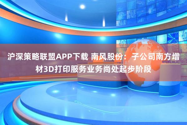 沪深策略联盟APP下载 南风股份：子公司南方增材3D打印服务业务尚处起步阶段