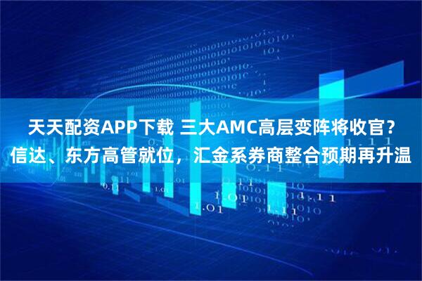天天配资APP下载 三大AMC高层变阵将收官？信达、东方高管就位，汇金系券商整合预期再升温