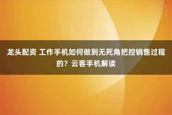 龙头配资 工作手机如何做到无死角把控销售过程的？云客手机解读