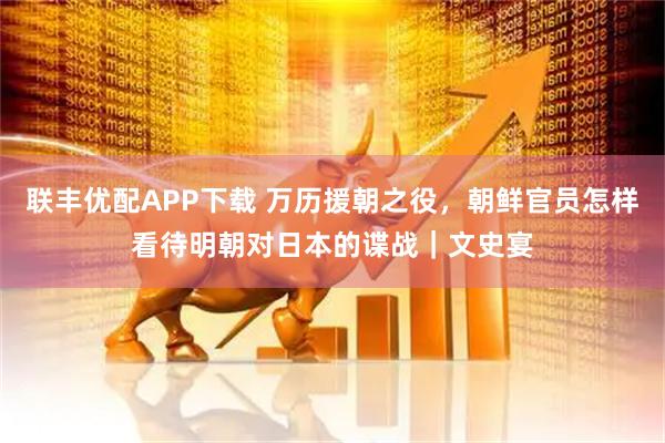 联丰优配APP下载 万历援朝之役，朝鲜官员怎样看待明朝对日本的谍战｜文史宴