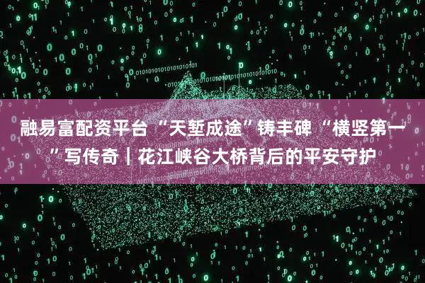 融易富配资平台 “天堑成途”铸丰碑 “横竖第一”写传奇｜花江峡谷大桥背后的平安守护