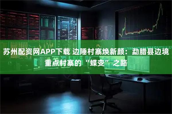 苏州配资网APP下载 边陲村寨焕新颜：勐腊县边境重点村寨的 “蝶变” 之路