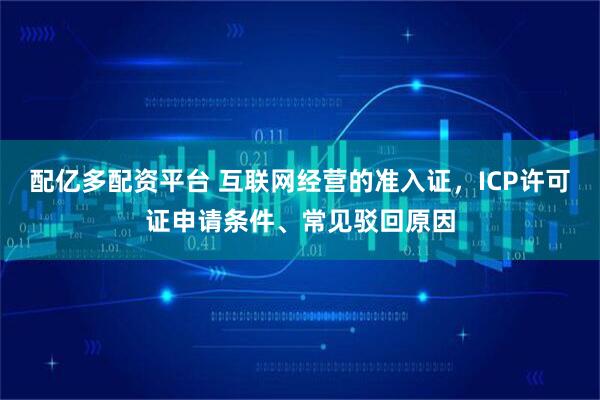 配亿多配资平台 互联网经营的准入证，ICP许可证申请条件、常见驳回原因