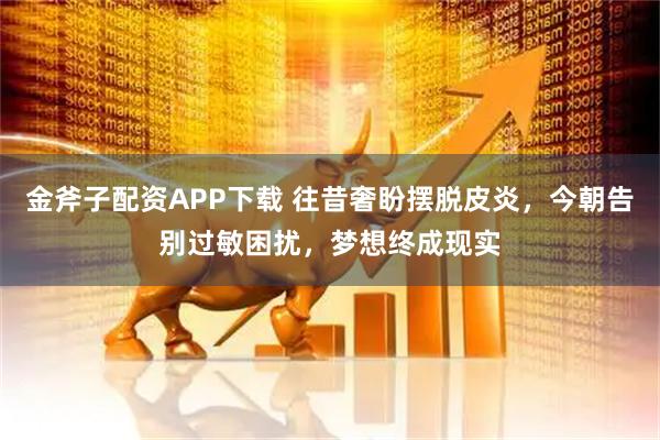 金斧子配资APP下载 往昔奢盼摆脱皮炎，今朝告别过敏困扰，梦想终成现实