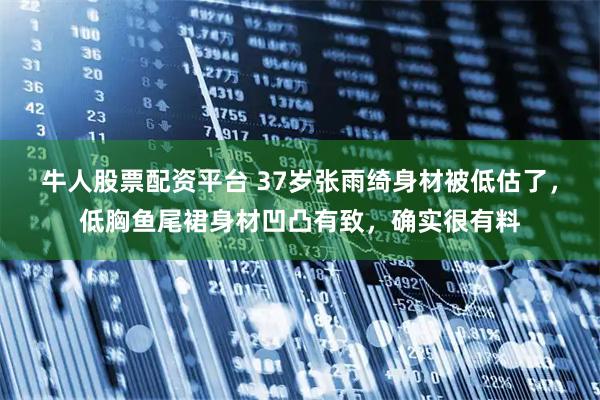 牛人股票配资平台 37岁张雨绮身材被低估了，低胸鱼尾裙身材凹凸有致，确实很有料