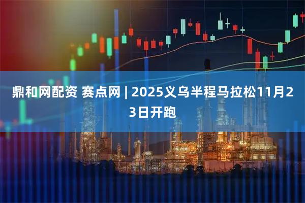 鼎和网配资 赛点网 | 2025义乌半程马拉松11月23日开跑