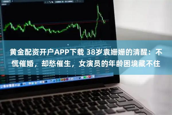 黄金配资开户APP下载 38岁袁姗姗的清醒：不慌催婚，却愁催生，女演员的年龄困境藏不住