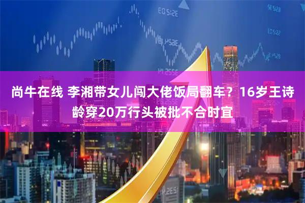 尚牛在线 李湘带女儿闯大佬饭局翻车？16岁王诗龄穿20万行头被批不合时宜