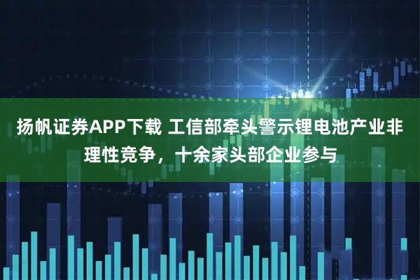 扬帆证券APP下载 工信部牵头警示锂电池产业非理性竞争，十余家头部企业参与