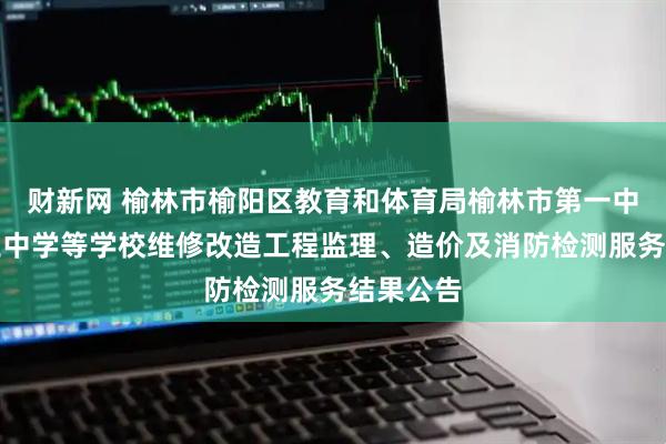 财新网 榆林市榆阳区教育和体育局榆林市第一中学和第三中学等学校维修改造工程监理、造价及消防检测服务结果公告
