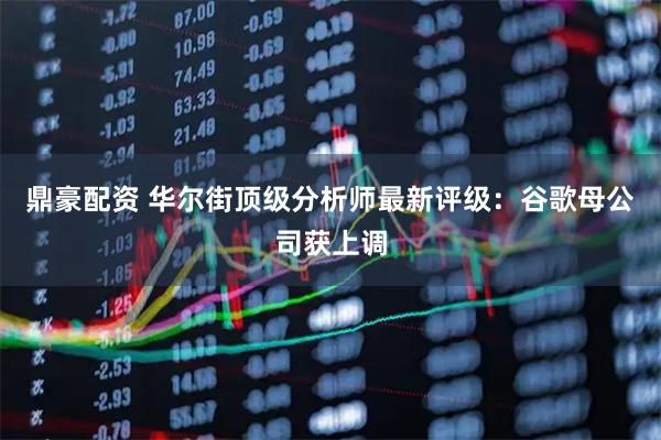鼎豪配资 华尔街顶级分析师最新评级：谷歌母公司获上调