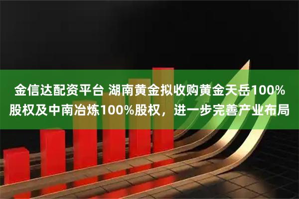 金信达配资平台 湖南黄金拟收购黄金天岳100%股权及中南冶炼100%股权，进一步完善产业布局