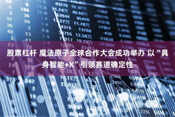 股票杠杆 魔法原子全球合作大会成功举办 以“具身智能+X”引领赛道确定性