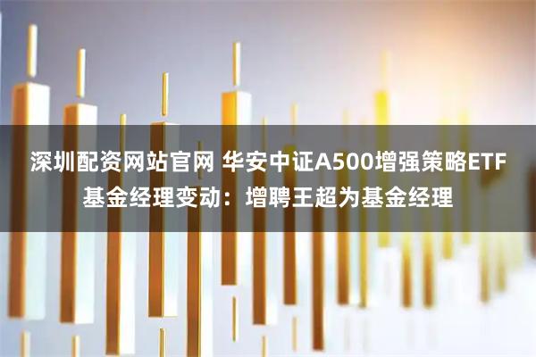 深圳配资网站官网 华安中证A500增强策略ETF基金经理变动：增聘王超为基金经理