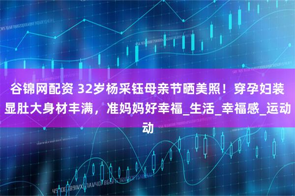 谷锦网配资 32岁杨采钰母亲节晒美照！穿孕妇装显肚大身材丰满，准妈妈好幸福_生活_幸福感_运动