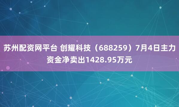 苏州配资网平台 创耀科技（688259）7月4日主力资金净卖出1428.95万元