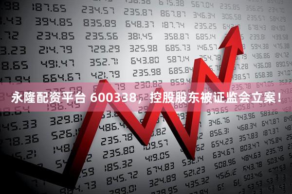 永隆配资平台 600338，控股股东被证监会立案！