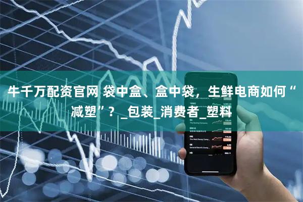 牛千万配资官网 袋中盒、盒中袋，生鲜电商如何“减塑”？_包装_消费者_塑料