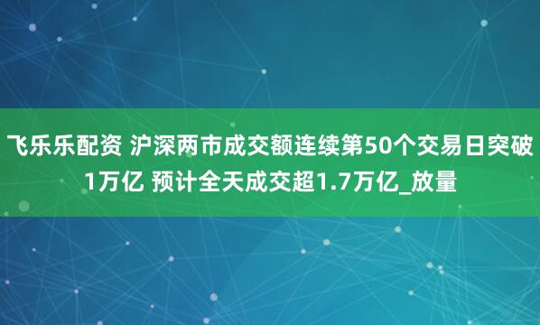 飞乐乐配资 沪深两市成交额连续第50个交易日突破1万亿 预计全天成交超1.7万亿_放量