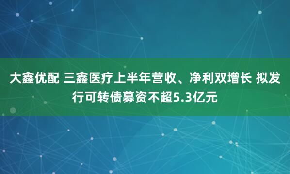 大鑫优配 三鑫医疗上半年营收、净利双增长 拟发行可转债募资不超5.3亿元