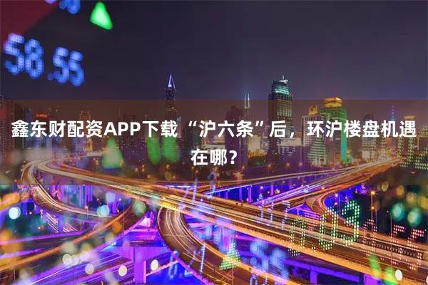 鑫东财配资APP下载 “沪六条”后，环沪楼盘机遇在哪？