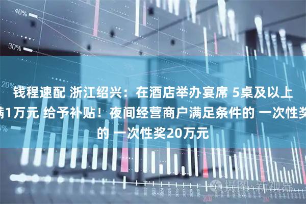 钱程速配 浙江绍兴：在酒店举办宴席 5桌及以上且消费满1万元 给予补贴！夜间经营商户满足条件的 一次性奖20万元